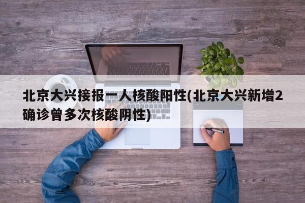 北京大兴接报一人核酸阳性(北京大兴新增2确诊曾多次核酸阴性)