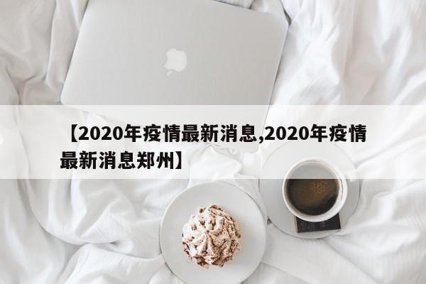 【2020年疫情最新消息,2020年疫情最新消息郑州】