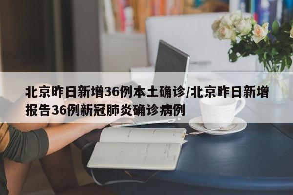 北京昨日新增36例本土确诊/北京昨日新增报告36例新冠肺炎确诊病例