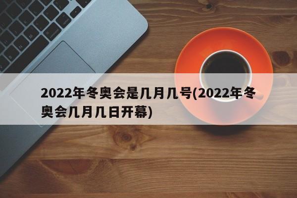 2022年冬奥会是几月几号(2022年冬奥会几月几日开幕)