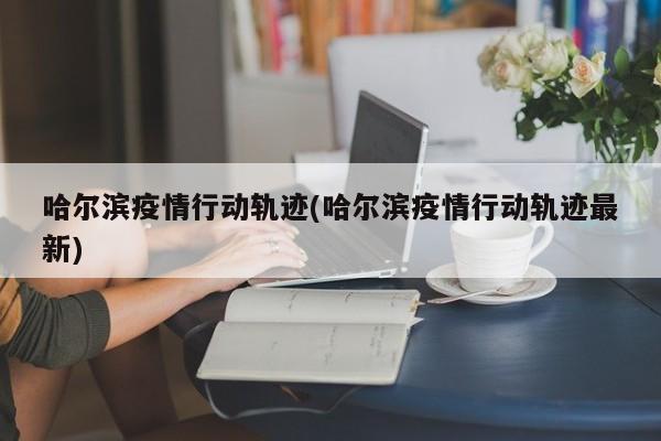哈尔滨疫情行动轨迹(哈尔滨疫情行动轨迹最新)