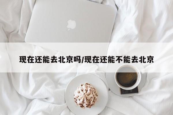 现在还能去北京吗/现在还能不能去北京