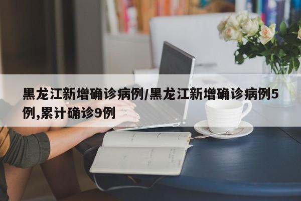 黑龙江新增确诊病例/黑龙江新增确诊病例5例,累计确诊9例