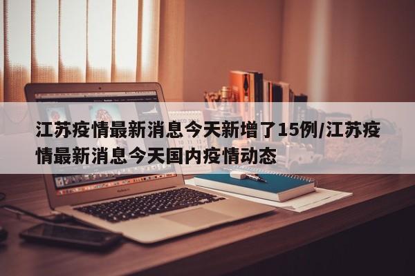 江苏疫情最新消息今天新增了15例/江苏疫情最新消息今天国内疫情动态