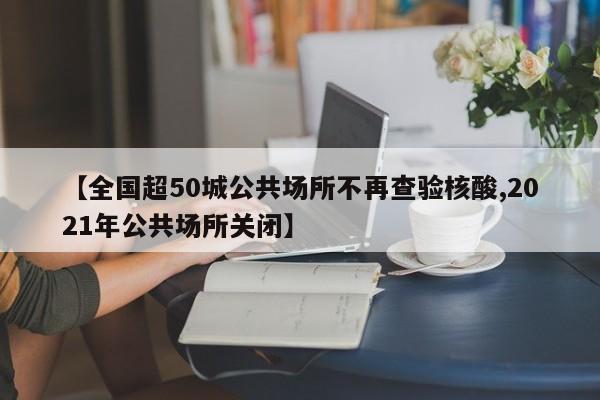【全国超50城公共场所不再查验核酸,2021年公共场所关闭】