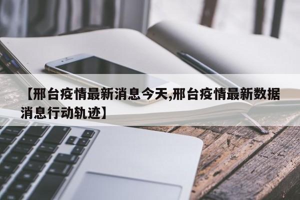 【邢台疫情最新消息今天,邢台疫情最新数据消息行动轨迹】