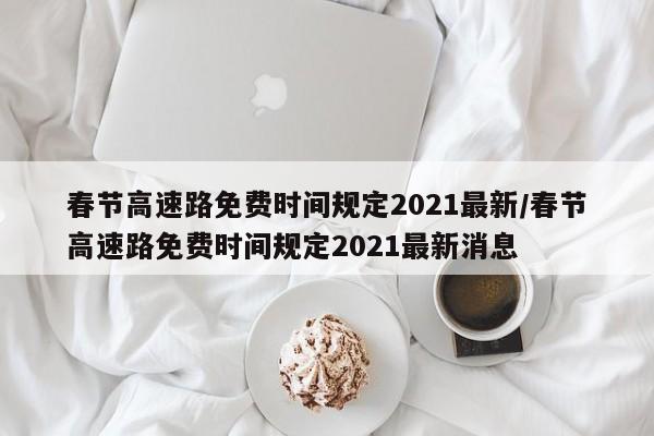 春节高速路免费时间规定2021最新/春节高速路免费时间规定2021最新消息