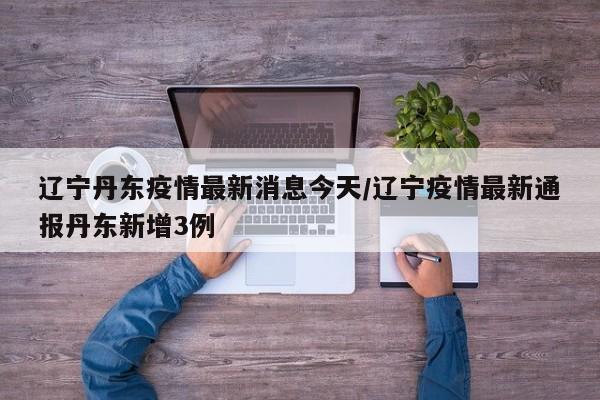 辽宁丹东疫情最新消息今天/辽宁疫情最新通报丹东新增3例