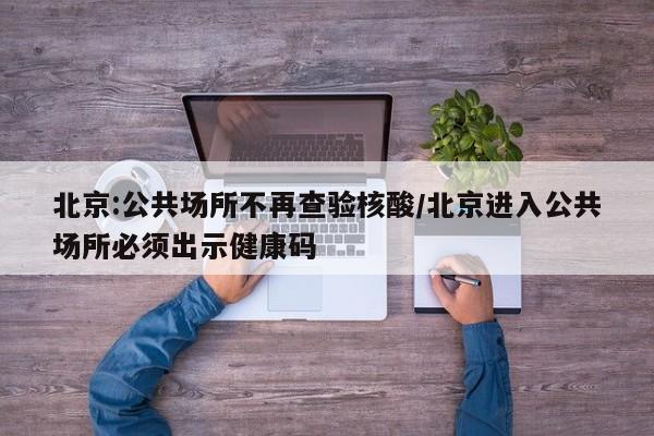 北京:公共场所不再查验核酸/北京进入公共场所必须出示健康码