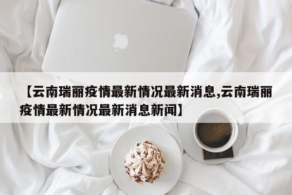 【云南瑞丽疫情最新情况最新消息,云南瑞丽疫情最新情况最新消息新闻】