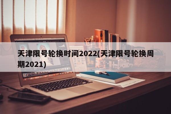 天津限号轮换时间2022(天津限号轮换周期2021)