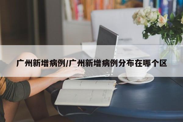 广州新增病例/广州新增病例分布在哪个区