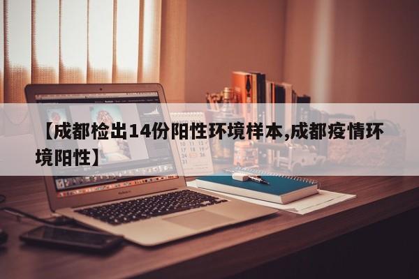 【成都检出14份阳性环境样本,成都疫情环境阳性】