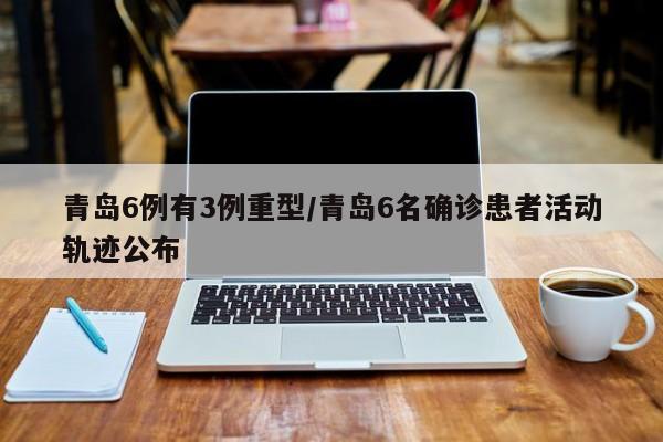 青岛6例有3例重型/青岛6名确诊患者活动轨迹公布